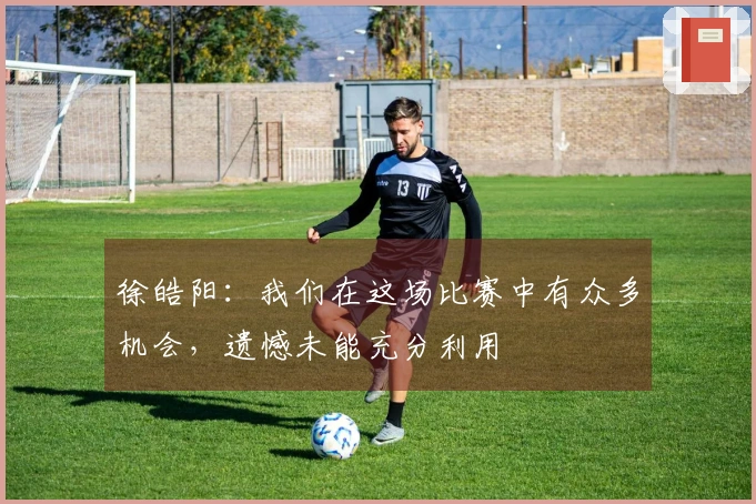 徐皓阳：我们在这场比赛中有众多机会，遗憾未能充分利用