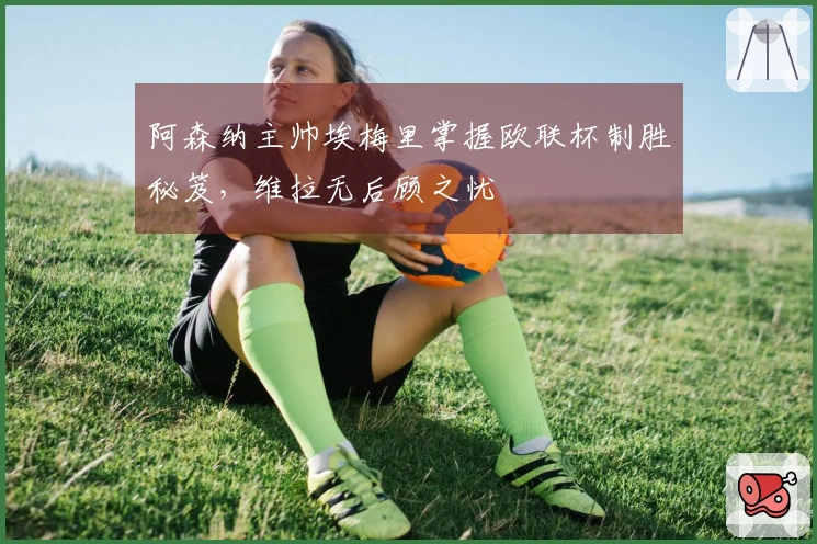 阿森纳主帅埃梅里掌握欧联杯制胜秘笈，维拉无后顾之忧